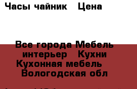 Часы-чайник › Цена ­ 3 000 - Все города Мебель, интерьер » Кухни. Кухонная мебель   . Вологодская обл.